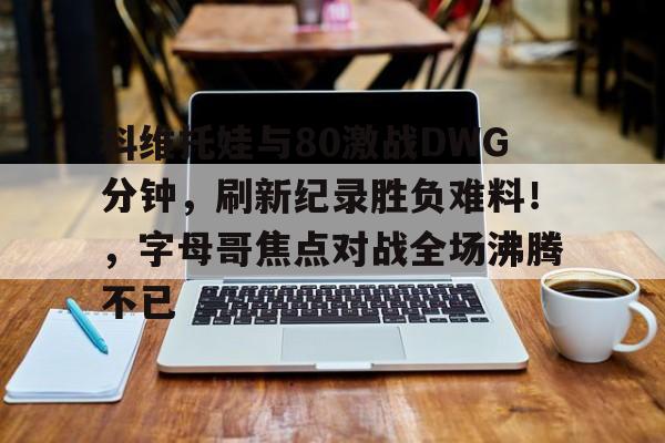 科维托娃与80激战DWG分钟，刷新纪录胜负难料！，字母哥焦点对战全场沸腾不已的简单介绍